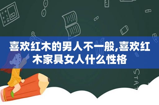 喜欢红木的男人不一般,喜欢红木家具女人什么性格