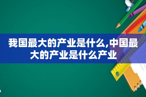 我国最大的产业是什么,中国最大的产业是什么产业