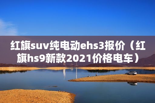 红旗suv纯电动ehs3报价（红旗hs9新款2021价格电车）