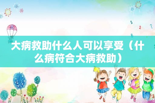 大病救助什么人可以享受（什么病符合大病救助）