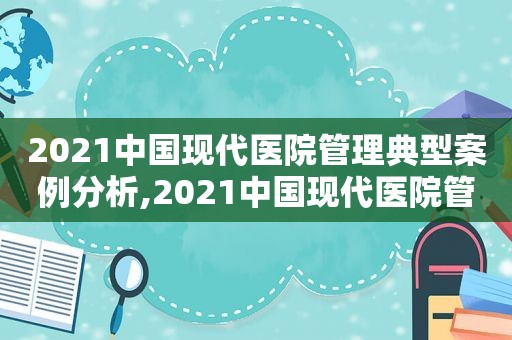 2021中国现代医院管理典型案例分析,2021中国现代医院管理典型案例分享