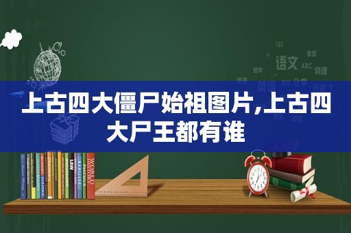 上古四大僵尸始祖图片,上古四大尸王都有谁