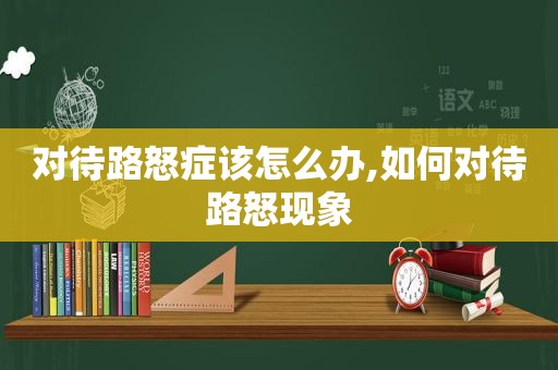 对待路怒症该怎么办,如何对待路怒现象