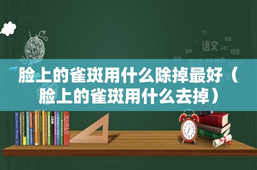 脸上的雀斑用什么除掉最好（脸上的雀斑用什么去掉）