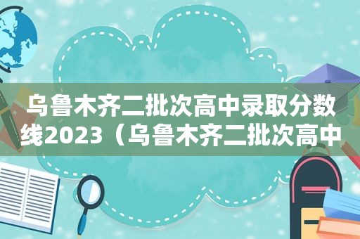 乌鲁木齐二批次高中录取分数线2023（乌鲁木齐二批次高中录取分数线单列）