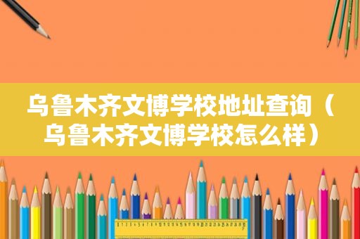 乌鲁木齐文博学校地址查询（乌鲁木齐文博学校怎么样）