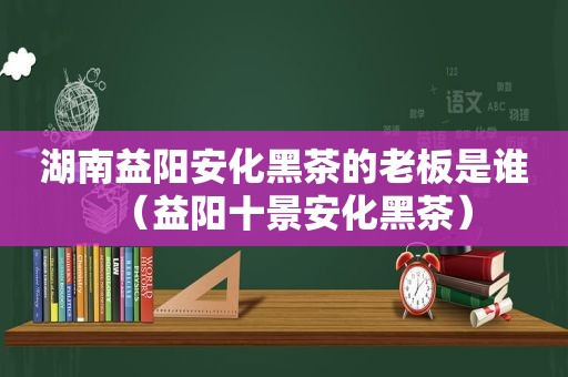 湖南益阳安化黑茶的老板是谁（益阳十景安化黑茶）