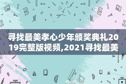 寻找最美孝心少年颁奖典礼2019完整版视频,2021寻找最美孝心少年颁奖典礼视频