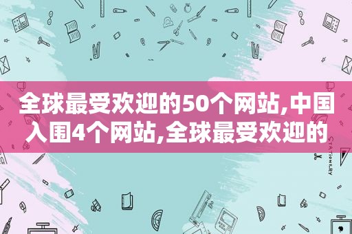 全球最受欢迎的50个网站,中国入围4个网站,全球最受欢迎的十大网站