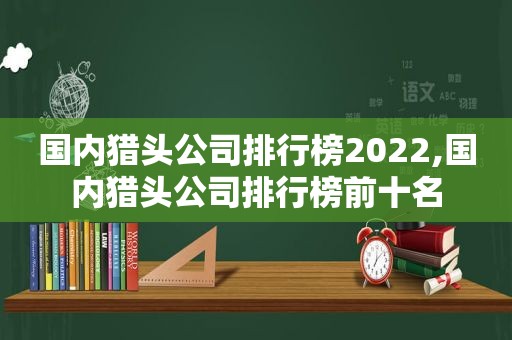 国内猎头公司排行榜2022,国内猎头公司排行榜前十名