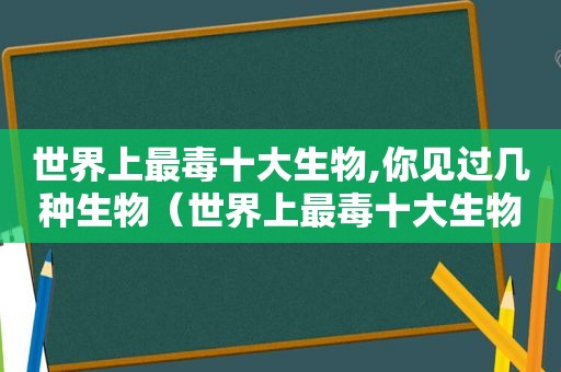 世界上最毒十大生物,你见过几种生物（世界上最毒十大生物,你见过几种动物）