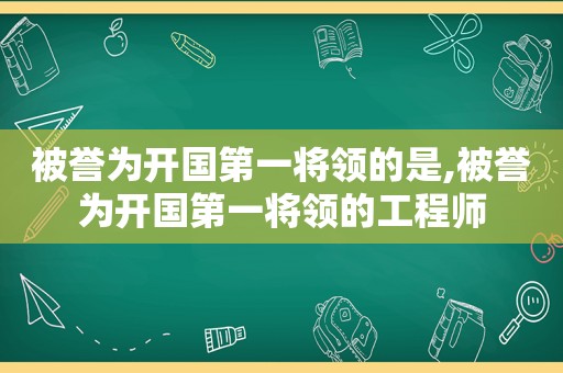 被誉为开国第一将领的是,被誉为开国第一将领的工程师