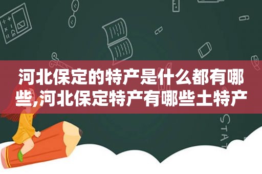 河北保定的特产是什么都有哪些,河北保定特产有哪些土特产