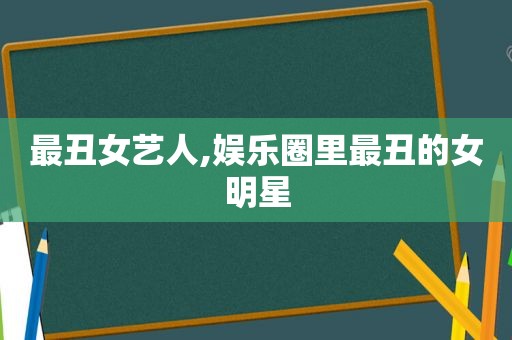 最丑女艺人,娱乐圈里最丑的女明星