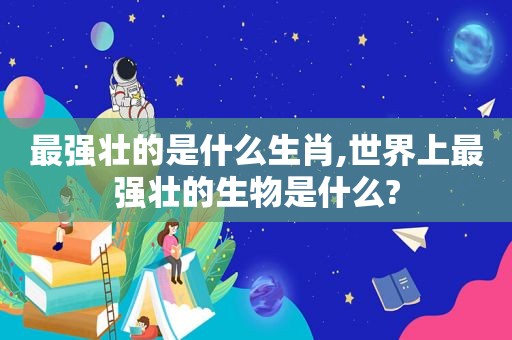 最强壮的是什么生肖,世界上最强壮的生物是什么?