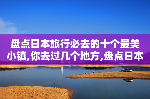 盘点日本旅行必去的十个最美小镇,你去过几个地方,盘点日本旅行必去的十个最美小镇,你去过几个城市