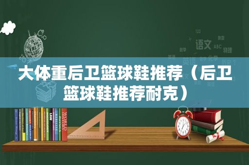 大体重后卫篮球鞋推荐（后卫篮球鞋推荐耐克）