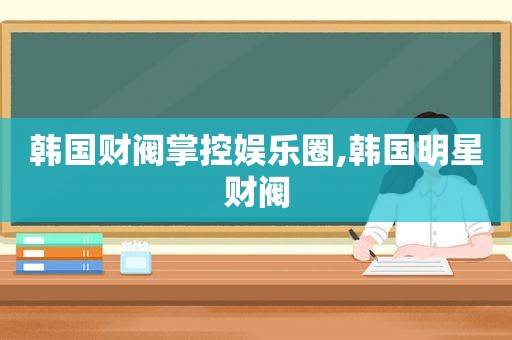 韩国财阀掌控娱乐圈,韩国明星财阀