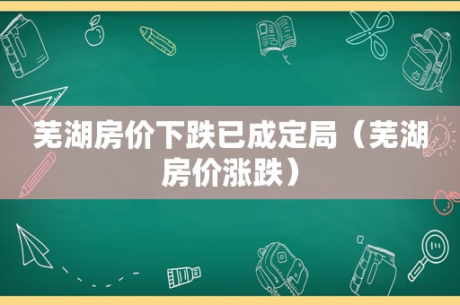 芜湖房价下跌已成定局（芜湖房价涨跌）