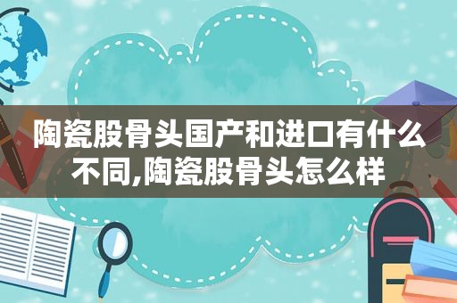 陶瓷股骨头国产和进口有什么不同,陶瓷股骨头怎么样