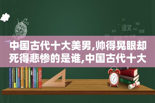 中国古代十大美男,帅得晃眼却死得悲惨的是谁,中国古代十大美男,帅得晃眼却死得悲惨的人是谁