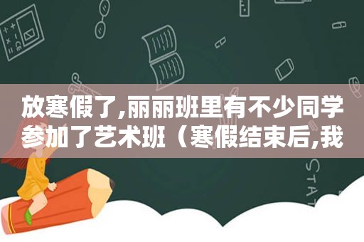 放寒假了,丽丽班里有不少同学参加了艺术班（寒假结束后,我们迎来了新的学期.来到学校,有的同学）