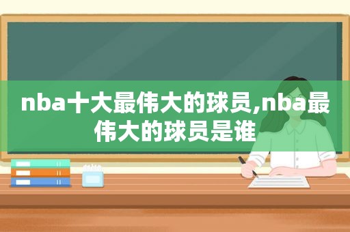 nba十大最伟大的球员,nba最伟大的球员是谁