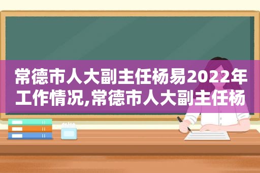 常德市人大副主任杨易2022年工作情况,常德市人大副主任杨易2022年9月简历  第1张