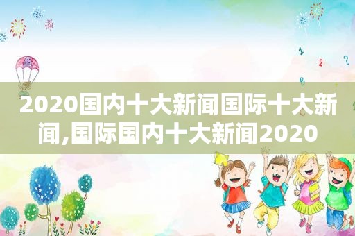 2020国内十大新闻国际十大新闻,国际国内十大新闻2020