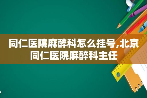 同仁医院麻醉科怎么挂号,北京同仁医院麻醉科主任