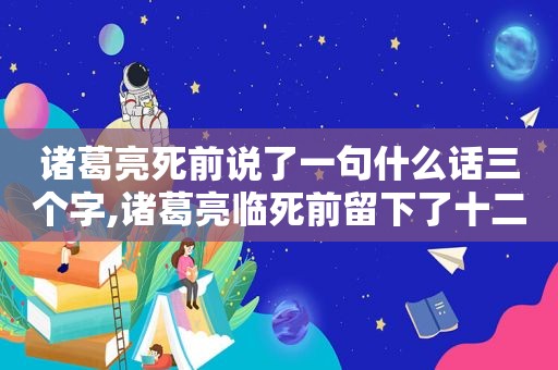 诸葛亮死前说了一句什么话三个字,诸葛亮临死前留下了十二个字的预言故事是什么