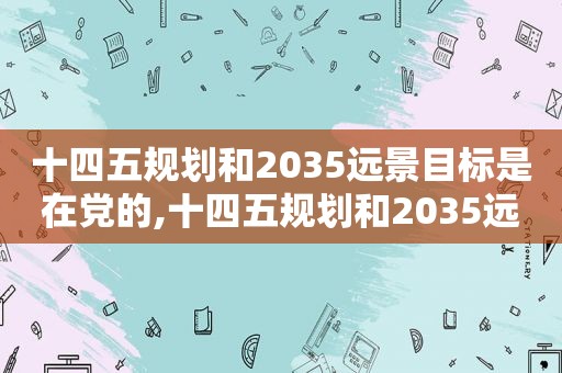 十四五规划和2035远景目标是在党的,十四五规划和2035远景目标纲要提出,推动