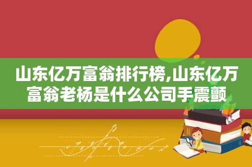 山东亿万富翁排行榜,山东亿万富翁老杨是什么公司手震颤