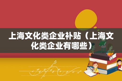 上海文化类企业补贴（上海文化类企业有哪些）