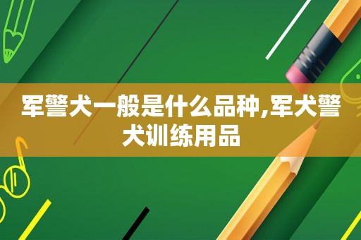 军警犬一般是什么品种,军犬警犬训练用品