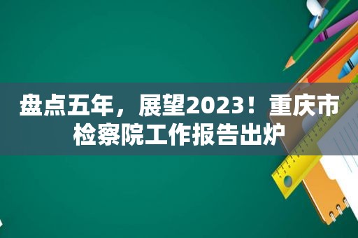 盘点五年，展望2023！重庆市检察院工作报告出炉