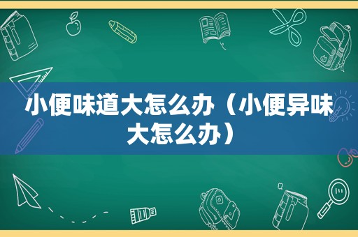 小便味道大怎么办（小便异味大怎么办）