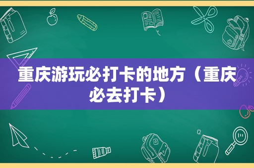 重庆游玩必打卡的地方（重庆必去打卡）