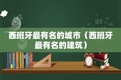 西班牙最有名的城市（西班牙最有名的建筑）