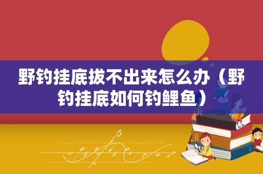 野钓挂底拔不出来怎么办（野钓挂底如何钓鲤鱼）