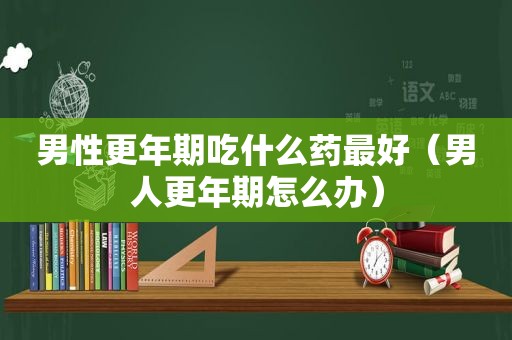 男性更年期吃什么药最好（男人更年期怎么办）