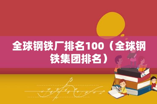 全球钢铁厂排名100（全球钢铁集团排名）