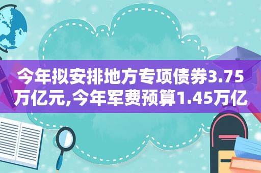 今年拟安排地方专项债券3.75万亿元,今年军费预算1.45万亿元