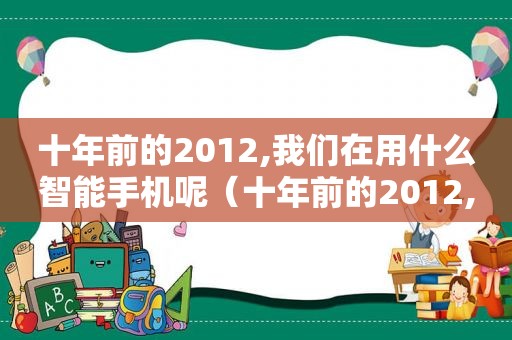 十年前的2012,我们在用什么智能手机呢（十年前的2012,我们在用什么智能手机的英文）