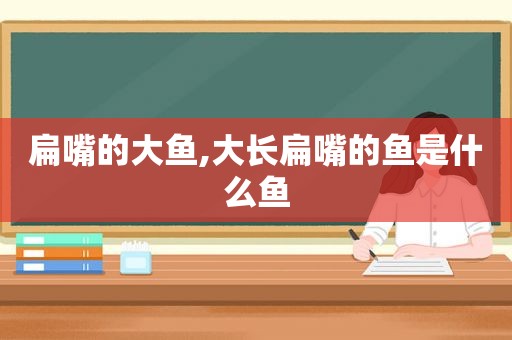 扁嘴的大鱼,大长扁嘴的鱼是什么鱼