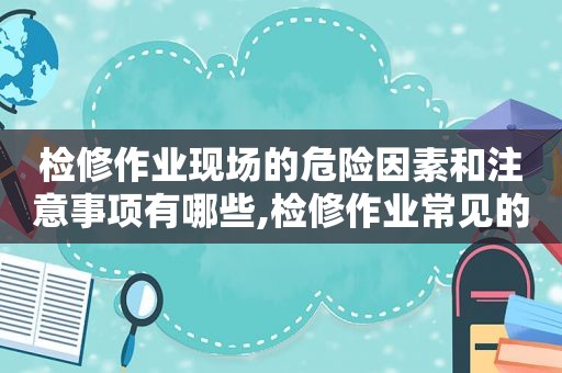 检修作业现场的危险因素和注意事项有哪些,检修作业常见的伤害有哪些  第1张