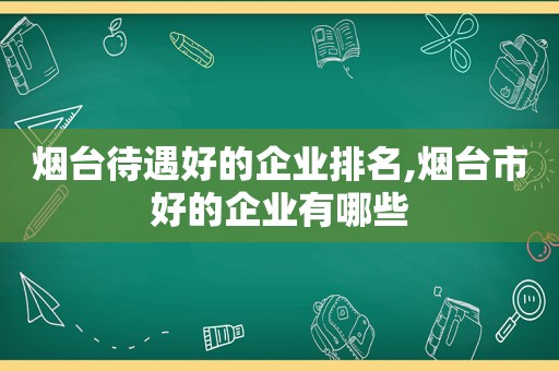 烟台待遇好的企业排名,烟台市好的企业有哪些