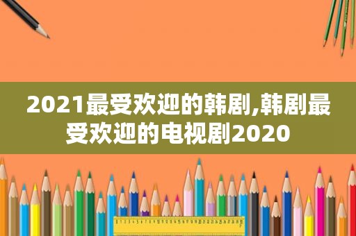 2021最受欢迎的韩剧,韩剧最受欢迎的电视剧2020