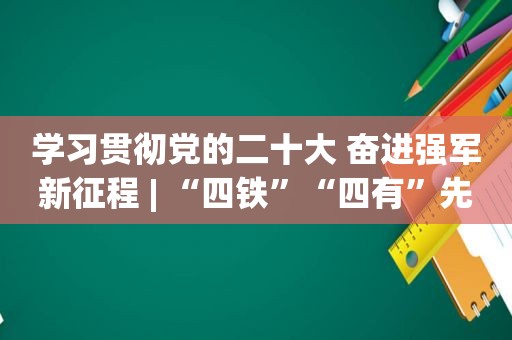 学习贯彻党的二十大 奋进强军新征程 | “四铁”“四有”先进代表风采录