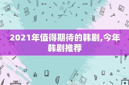 2021年值得期待的韩剧,今年韩剧推荐